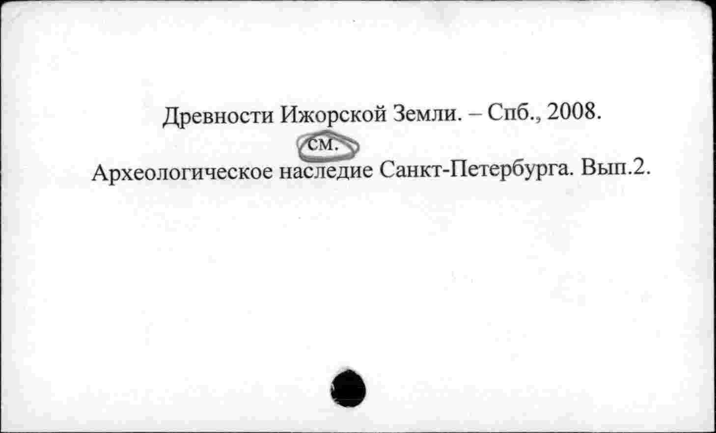 ﻿Древности Ижорской Земли. — Спб., 2008.
Археологическое наследие Санкт-Петербурга. Вып.2.